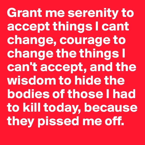 Grant me serenity to accept things I cant change, courage to change the things I can't accept, and the wisdom to hide the bodies of those I had to kill today, because they pissed me off. 