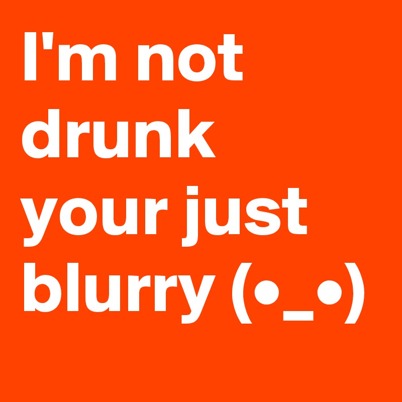 I'm not drunk your just  blurry (•?_•?)