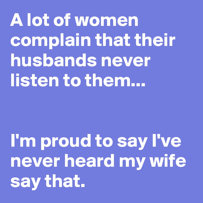 A lot of women complain that their husbands never listen to them...


I'm proud to say I've never heard my wife say that.