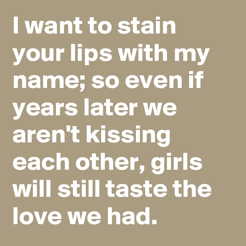 I want to stain your lips with my name; so even if years later we aren't kissing each other, girls will still taste the love we had.