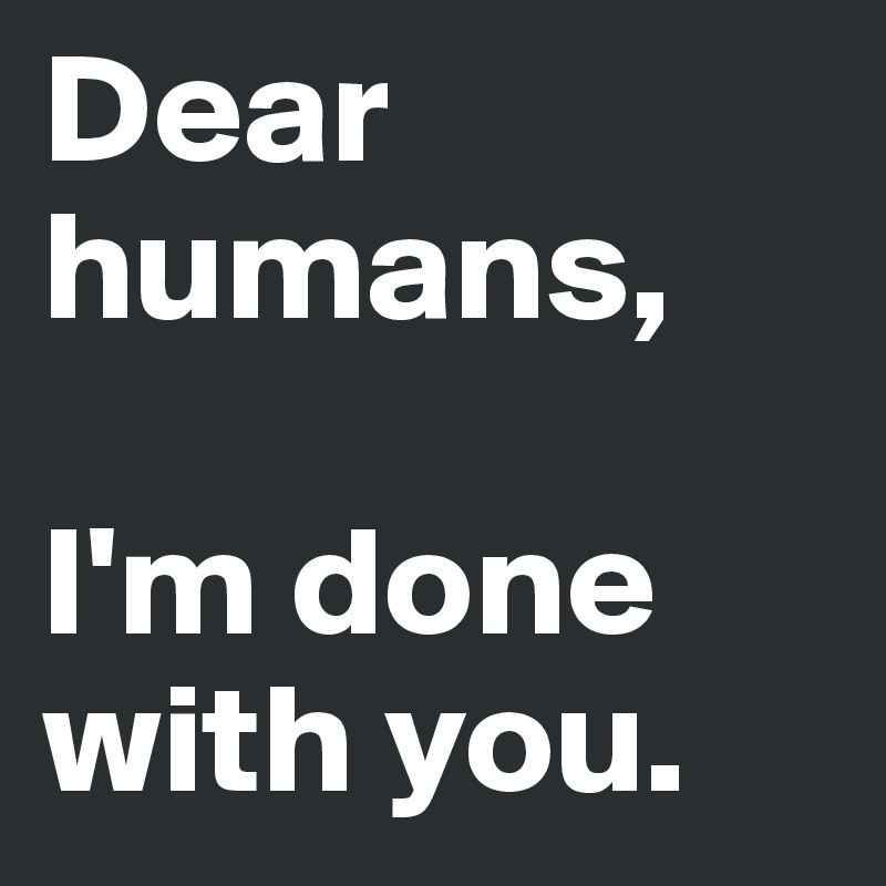 Dear humans, 

I'm done with you.