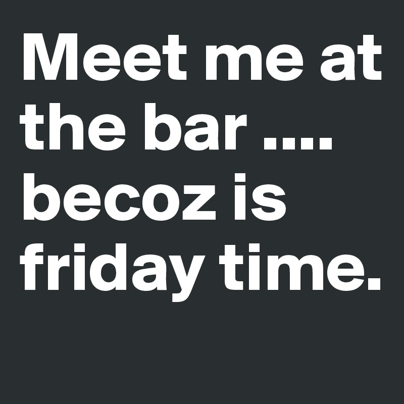 Meet me at the bar .... becoz is friday time.