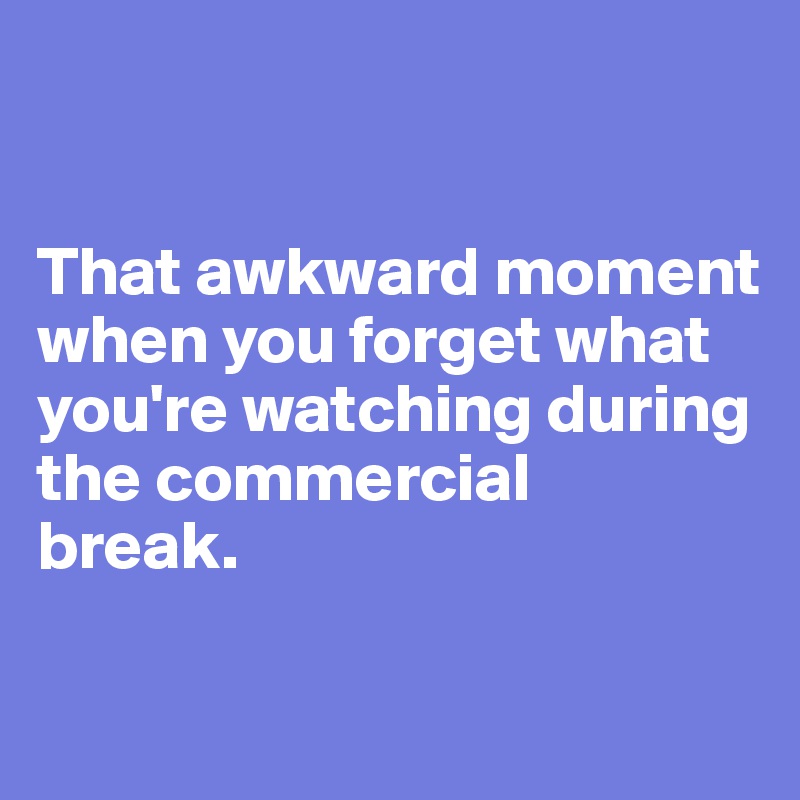 


That awkward moment when you forget what you're watching during the commercial 
break. 


