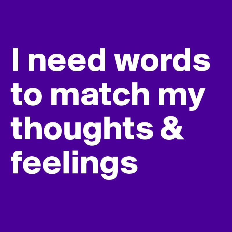 
I need words to match my thoughts & feelings
