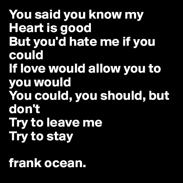 You said you know my Heart is good
But you'd hate me if you could
If love would allow you to you would
You could, you should, but don't
Try to leave me
Try to stay

frank ocean.