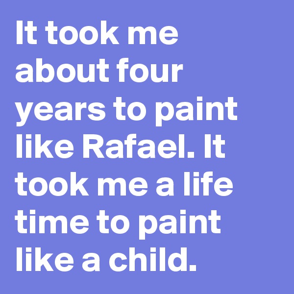 It took me about four years to paint like Rafael. It took me a life time to paint like a child. 
