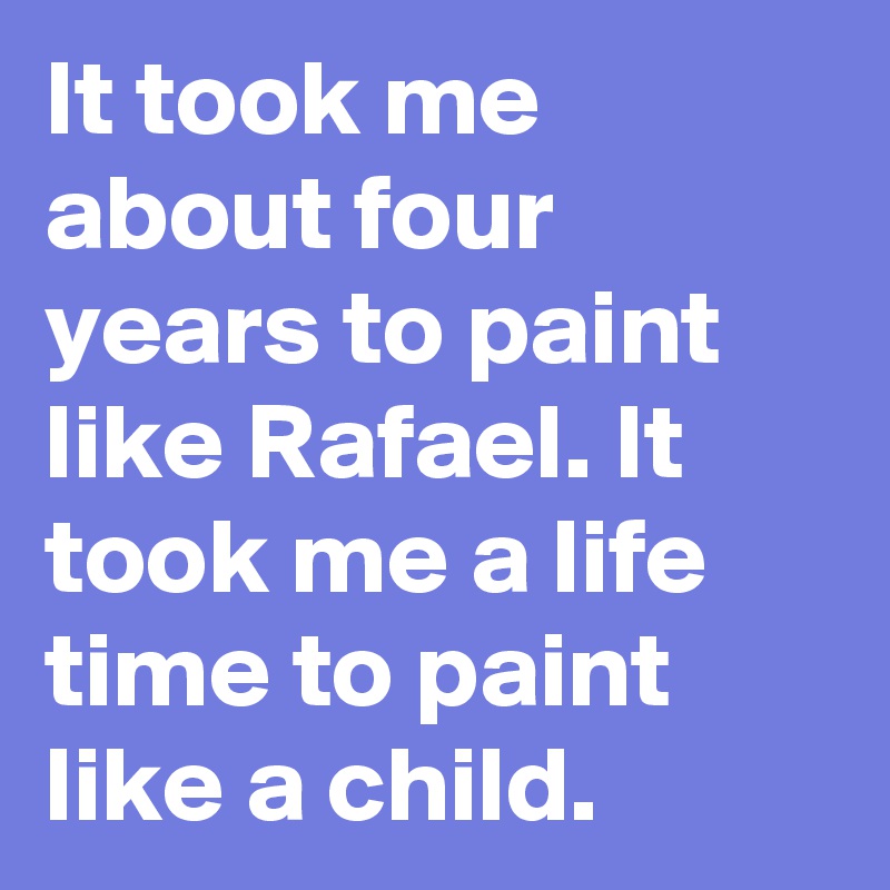 It took me about four years to paint like Rafael. It took me a life time to paint like a child. 