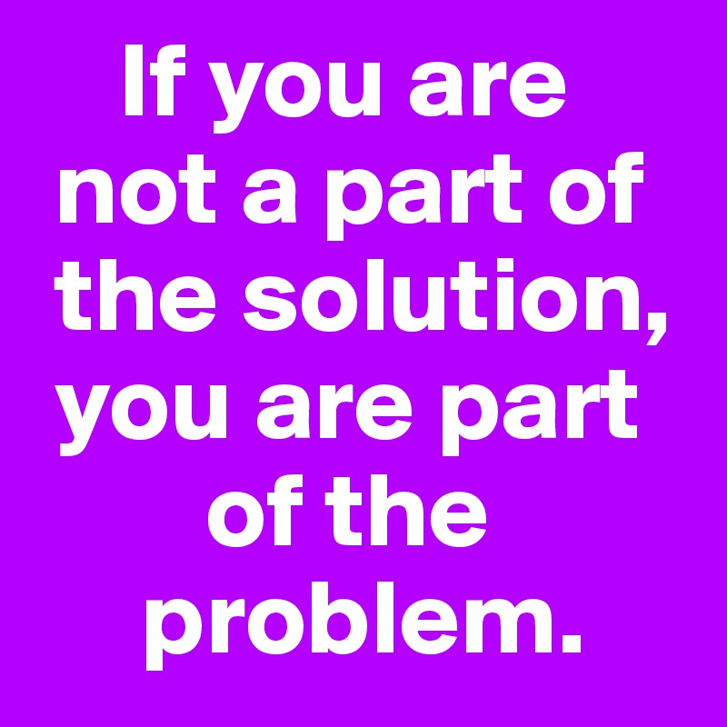     If you are 
 not a part of  
 the solution,  
 you are part   
        of the  
     problem.