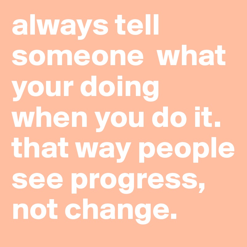always tell someone  what your doing when you do it. that way people see progress, not change. 