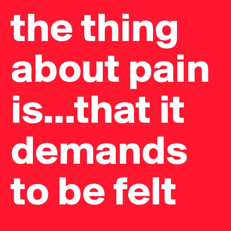 the thing about pain is...that it demands to be felt