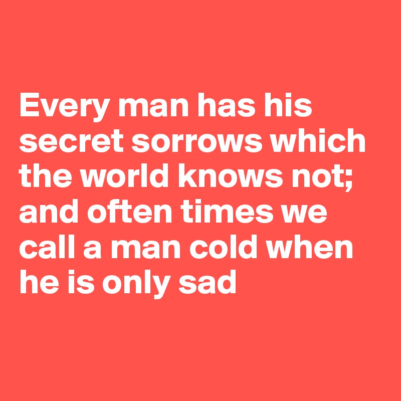 

Every man has his secret sorrows which the world knows not; and often times we call a man cold when he is only sad


