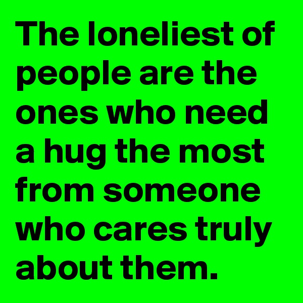 The loneliest of people are the ones who need a hug the most from someone who cares truly about them.