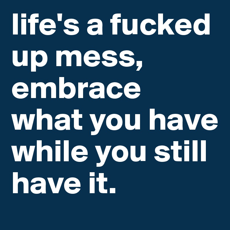 life's a fucked up mess, embrace what you have while you still have it. 