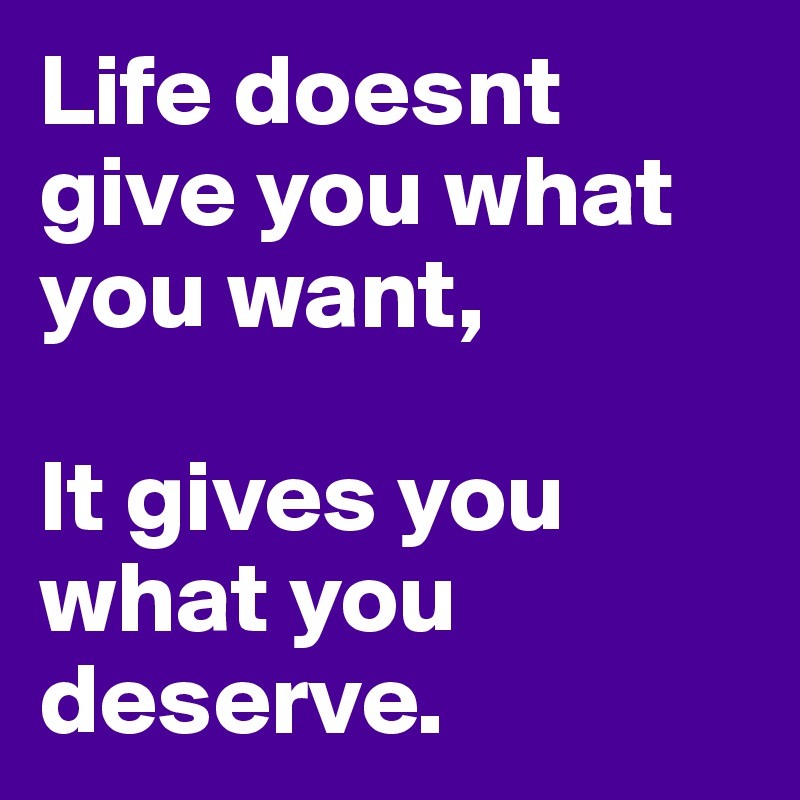 Life doesnt give you what you want,

It gives you what you deserve. 