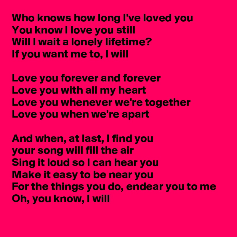 Who knows how long I've loved you
You know I love you still
Will I wait a lonely lifetime?
If you want me to, I will

Love you forever and forever 
Love you with all my heart
Love you whenever we're together
Love you when we're apart

And when, at last, I find you
your song will fill the air
Sing it loud so I can hear you
Make it easy to be near you
For the things you do, endear you to me
Oh, you know, I will
