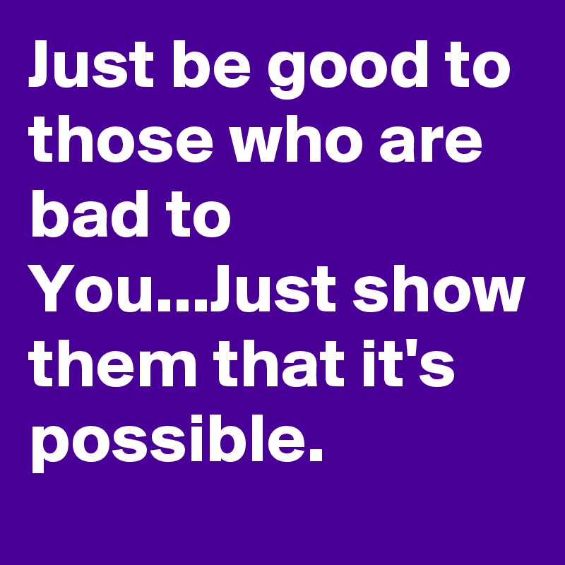 Just be good to those who are bad to You...Just show them that it's possible.