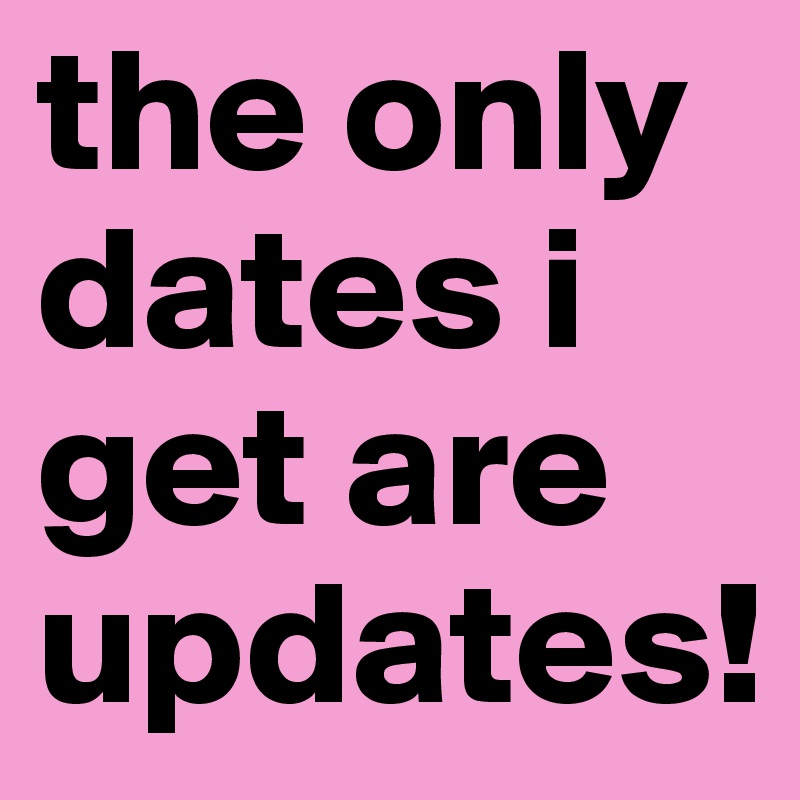the only dates i get are updates! 