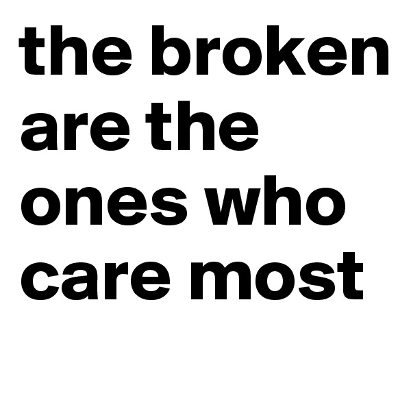 the broken are the ones who care most 