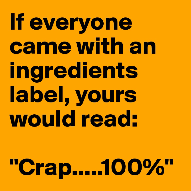 If everyone came with an ingredients label, yours would read: 

"Crap.....100%"
