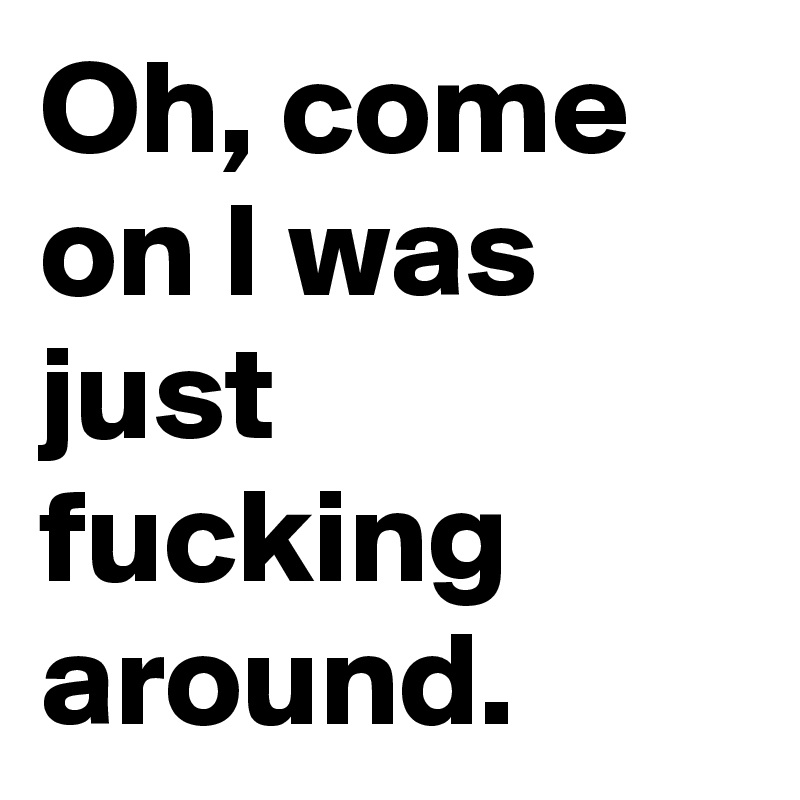 Oh, come on I was just fucking around.