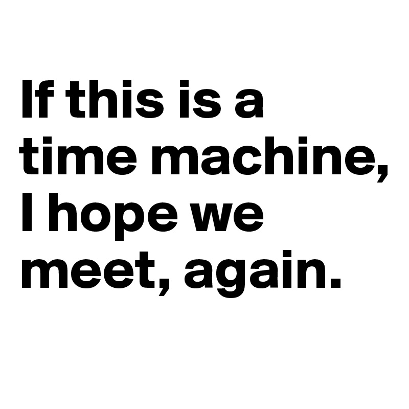 
If this is a time machine, I hope we meet, again.
