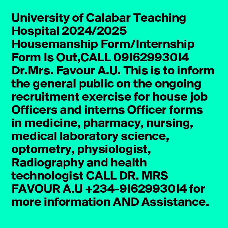 University of Calabar Teaching Hospital 2024/2025 Housemanship Form/Internship Form Is Out,CALL 09I629930I4 Dr.Mrs. Favour A.U. This is to inform the general public on the ongoing recruitment exercise for house job Officers and interns Officer forms in medicine, pharmacy, nursing, medical laboratory science, optometry, physiologist, Radiography and health technologist CALL DR. MRS FAVOUR A.U +234-9I629930I4 for more information AND Assistance.