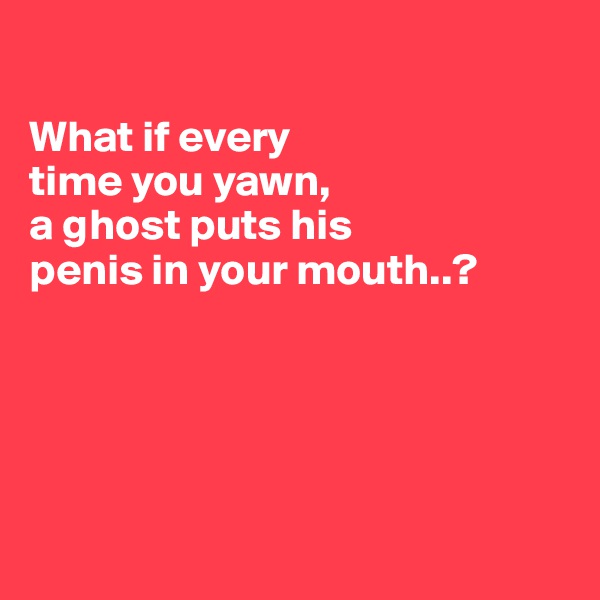 

What if every
time you yawn,
a ghost puts his
penis in your mouth..?






