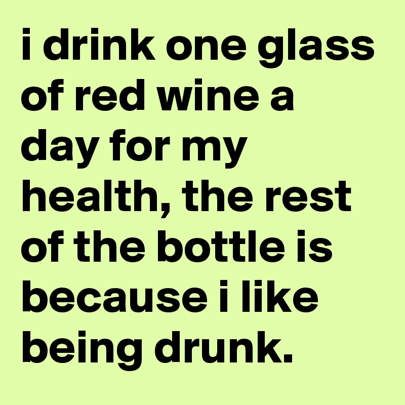 i drink one glass of red wine a day for my health, the rest of the bottle is because i like being drunk.