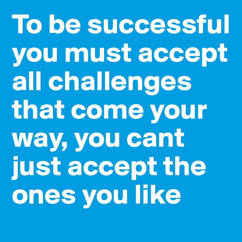 To be successful you must accept all challenges that come your way, you cant just accept the ones you like