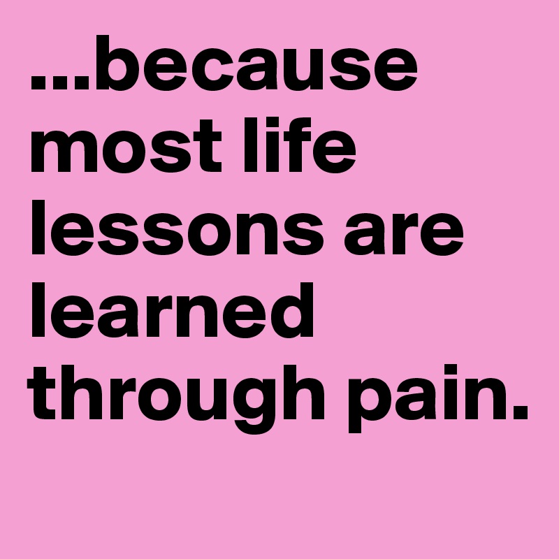 ...because most life lessons are learned through pain.