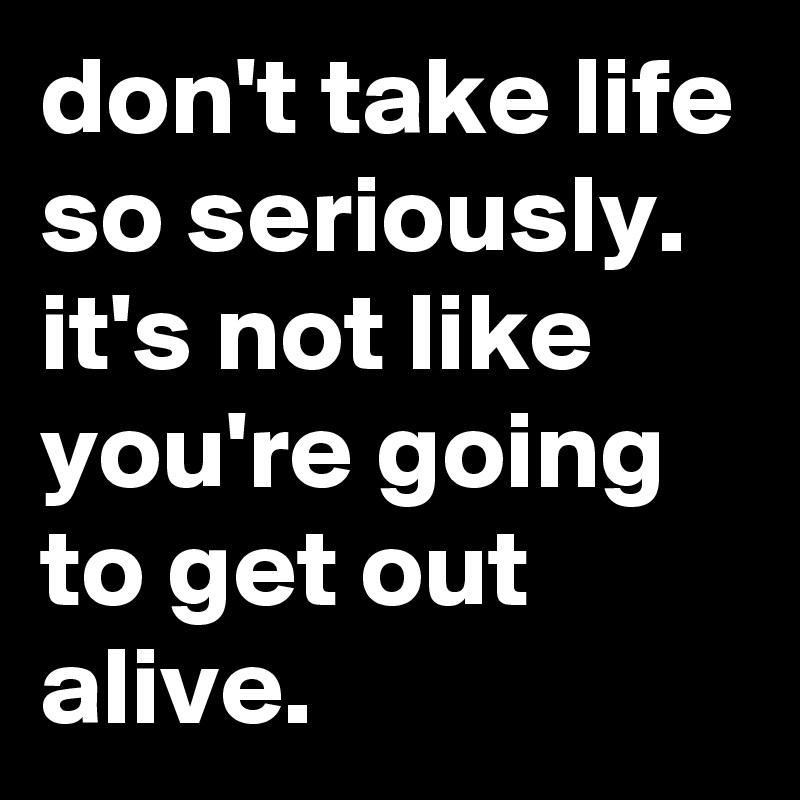 don't take life so seriously. it's not like you're going to get out alive.