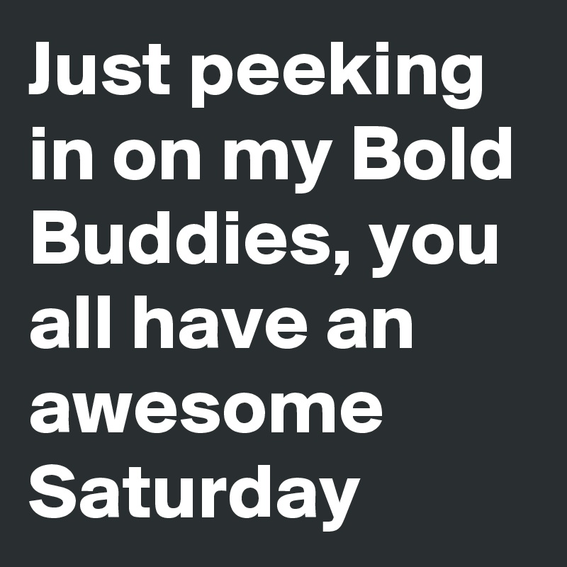 Just peeking in on my Bold Buddies, you all have an awesome Saturday