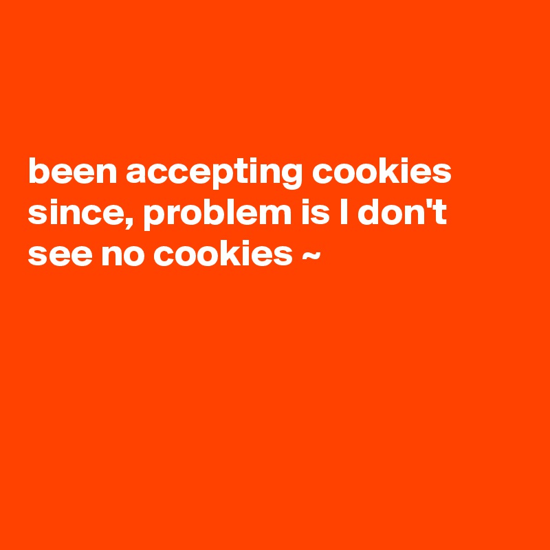 


been accepting cookies since, problem is I don't see no cookies ~ 





