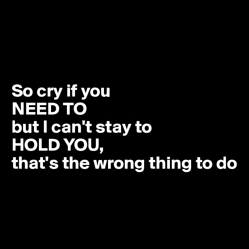 



So cry if you 
NEED TO 
but I can't stay to 
HOLD YOU, 
that's the wrong thing to do


