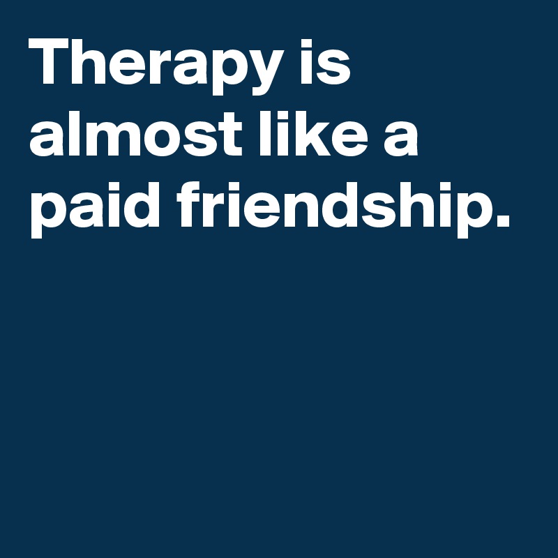 Therapy is almost like a paid friendship.


