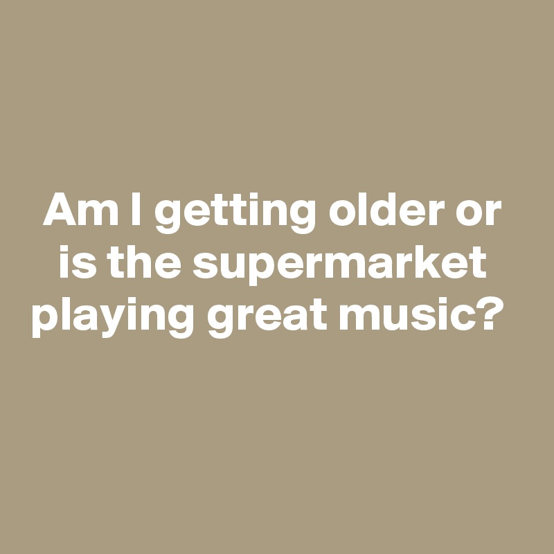


Am I getting older or is the supermarket playing great music? 


