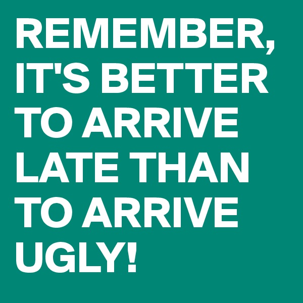 REMEMBER, IT'S BETTER TO ARRIVE LATE THAN TO ARRIVE UGLY!