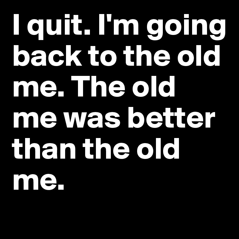 I quit. I'm going back to the old me. The old me was better than the old me. 