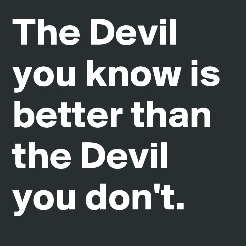 The Devil you know is better than the Devil you don't.