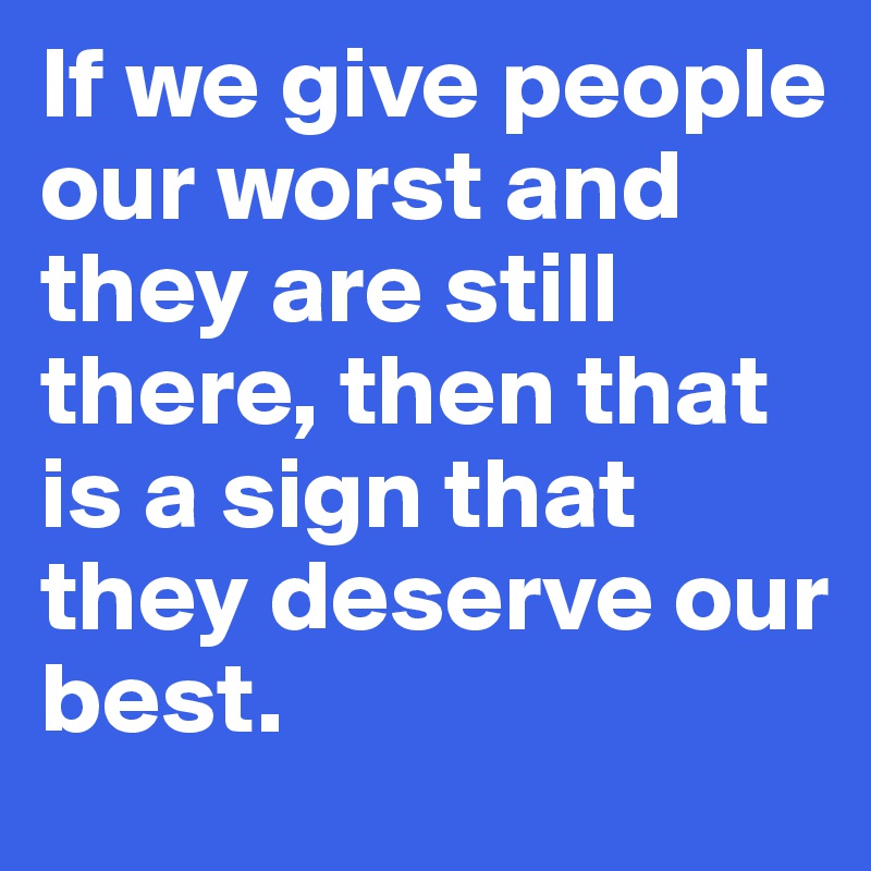 If we give people our worst and they are still there, then that is a sign that they deserve our best. 