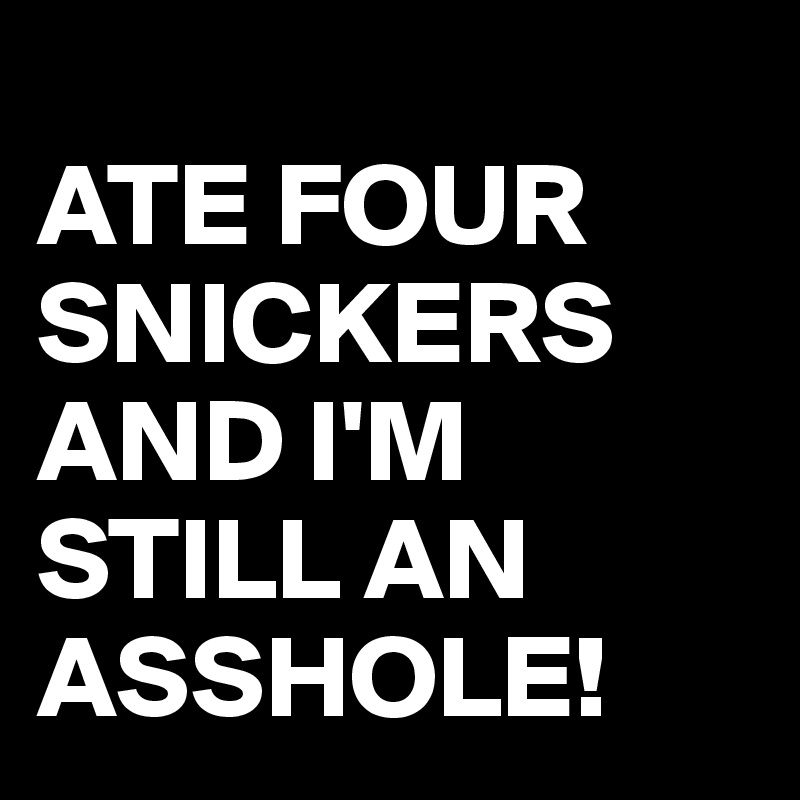 
ATE FOUR SNICKERS AND I'M STILL AN ASSHOLE! 
