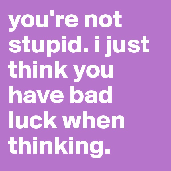 you're not stupid. i just think you have bad luck when thinking.