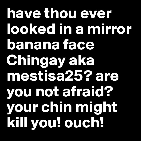 have thou ever looked in a mirror banana face Chingay aka mestisa25? are you not afraid? your chin might kill you! ouch!