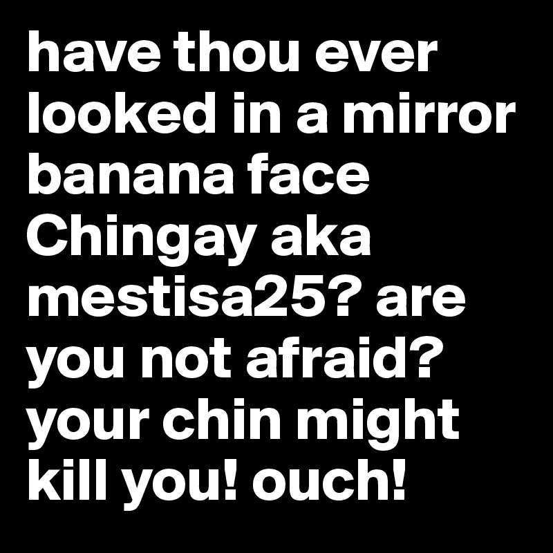 have thou ever looked in a mirror banana face Chingay aka mestisa25? are you not afraid? your chin might kill you! ouch!