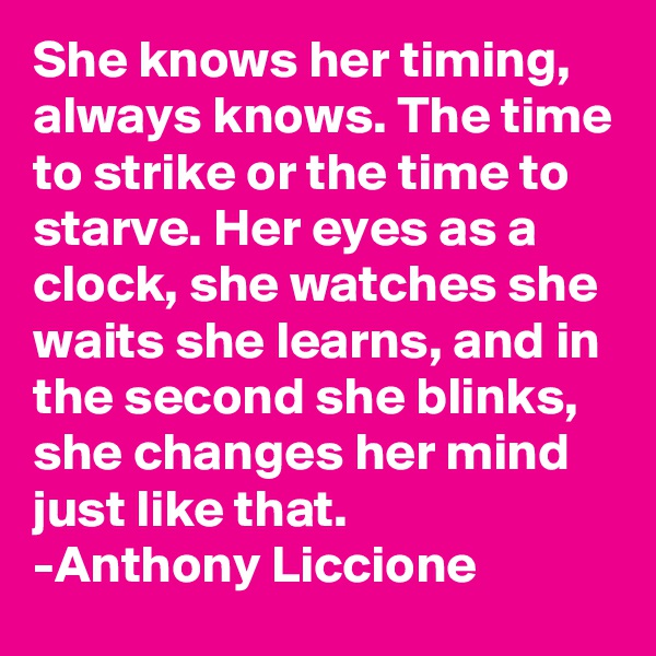 She knows her timing, always knows. The time to strike or the time to starve. Her eyes as a clock, she watches she waits she learns, and in the second she blinks, she changes her mind just like that.  
-Anthony Liccione