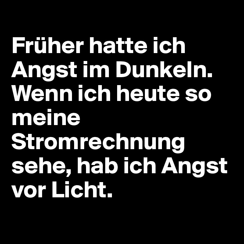 
Früher hatte ich Angst im Dunkeln.
Wenn ich heute so meine Stromrechnung sehe, hab ich Angst vor Licht.
