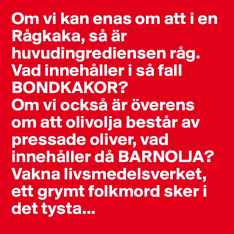 Om vi kan enas om att i en Rågkaka, så är huvudingrediensen råg. Vad innehåller i så fall BONDKAKOR? 
Om vi också är överens om att olivolja består av pressade oliver, vad innehåller då BARNOLJA? Vakna livsmedelsverket, ett grymt folkmord sker i det tysta...