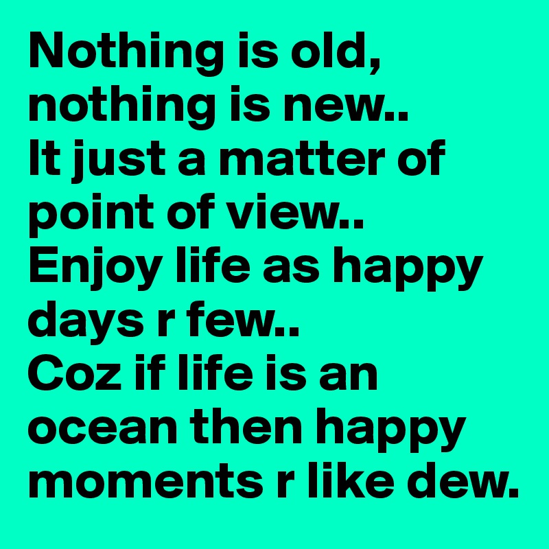 Nothing is old, nothing is new..It just a matter of point of view..Enjoy life as happy days r few..Coz if life is an ocean then happy moments r like dew.