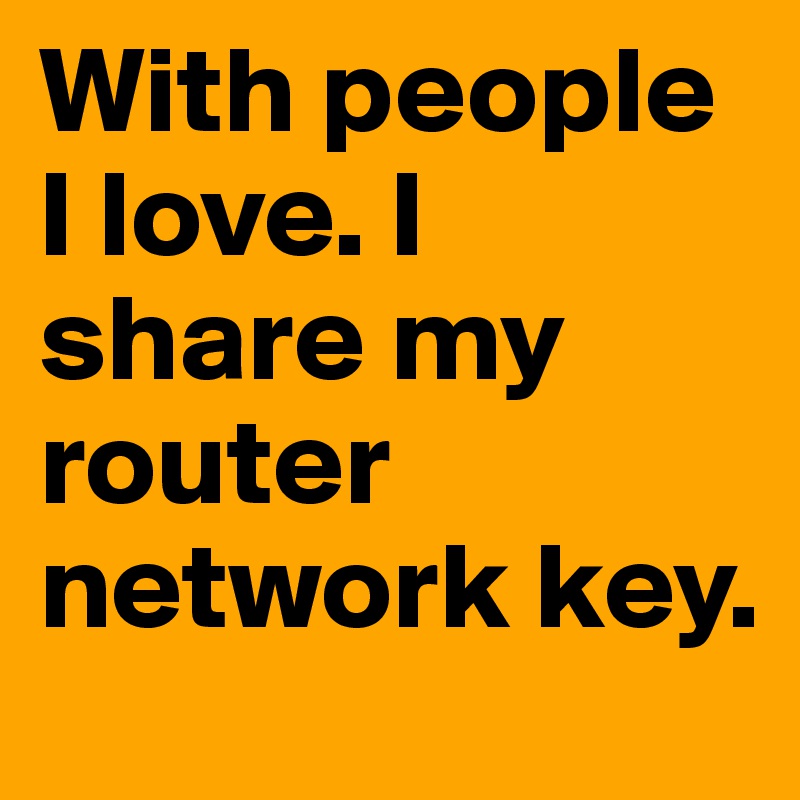 With people I love. I share my router network key.