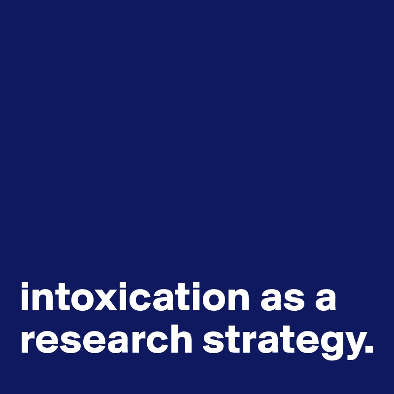 





intoxication as a research strategy.
